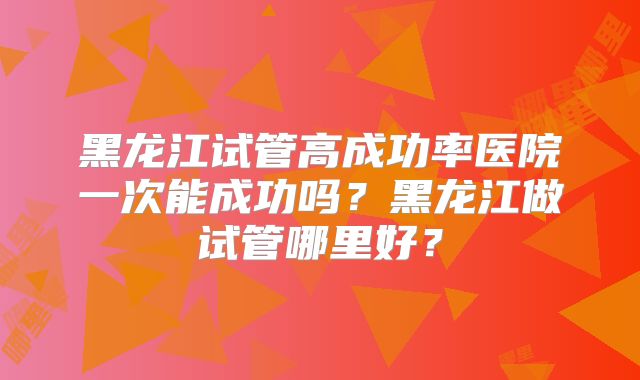 黑龙江试管高成功率医院一次能成功吗?黑龙江做试管哪里好?