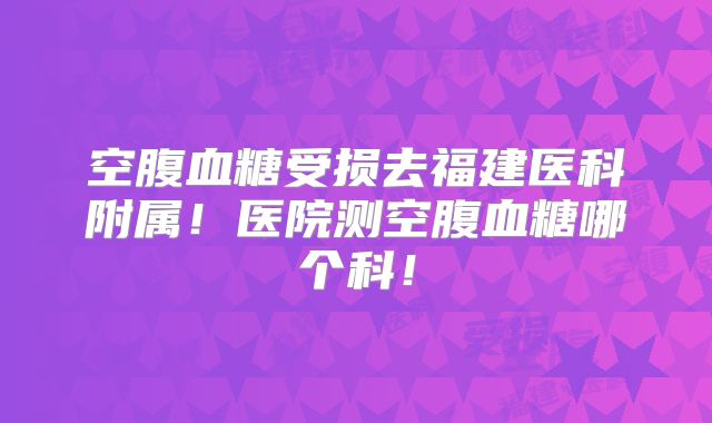 空腹血糖受损去福建医科附属!医院测空腹血糖哪个科!