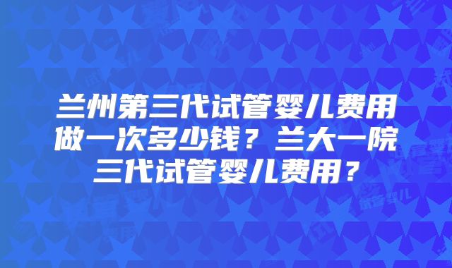 兰州第三代试管婴儿费用做一次多少钱？兰大一院三代试管婴儿费用？