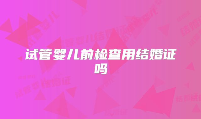 试管婴儿前检查用结婚证吗