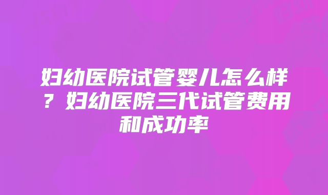 妇幼医院试管婴儿怎么样？妇幼医院三代试管费用和成功率