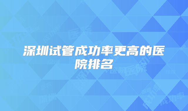 深圳试管成功率更高的医院排名