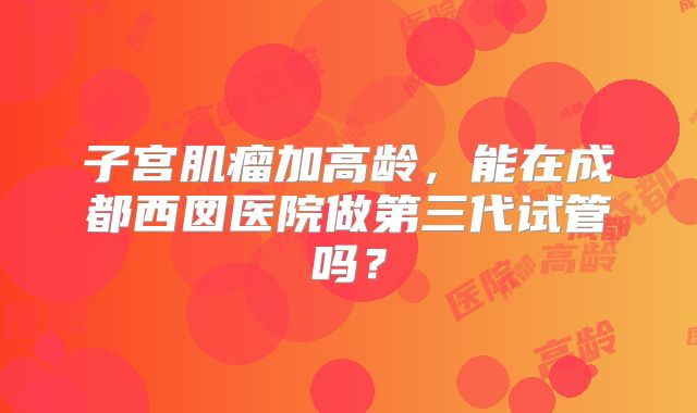 子宫肌瘤加高龄，能在成都西囡医院做第三代试管吗？
