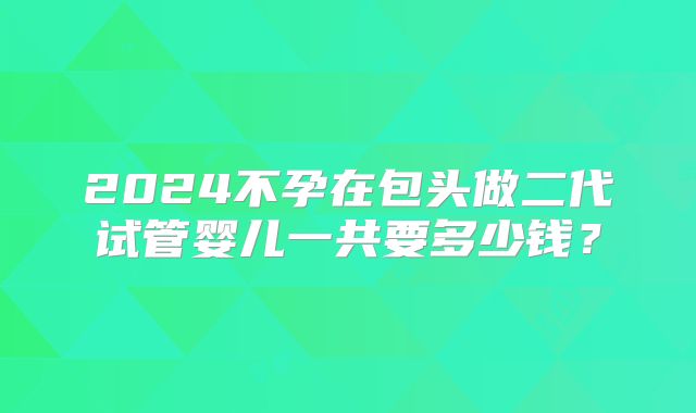 2024不孕在包头做二代试管婴儿一共要多少钱？