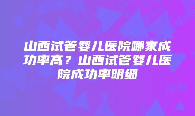 山西试管婴儿医院哪家成功率高？山西试管婴儿医院成功率明细