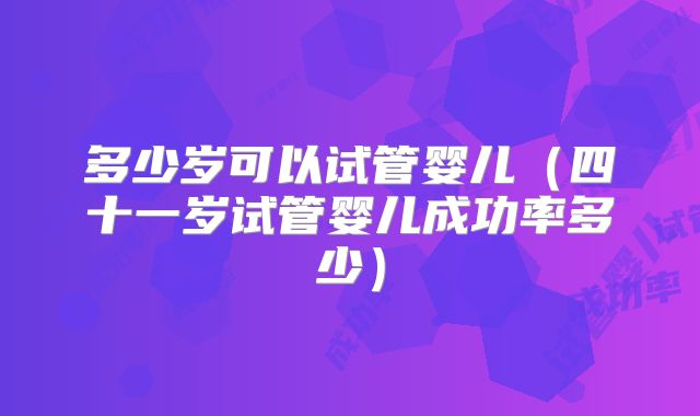 多少岁可以试管婴儿（四十一岁试管婴儿成功率多少）