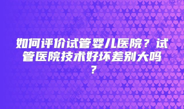 如何评价试管婴儿医院？试管医院技术好坏差别大吗？