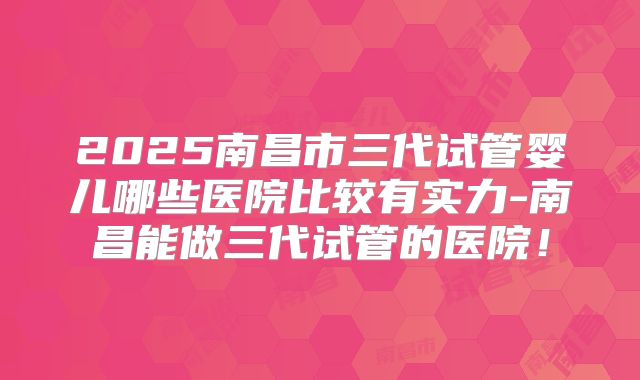 2025南昌市三代试管婴儿哪些医院比较有实力-南昌能做三代试管的医院！