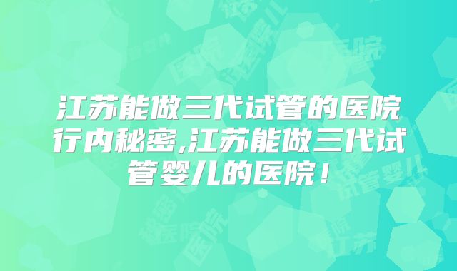 江苏能做三代试管的医院行内秘密,江苏能做三代试管婴儿的医院！