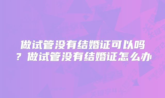 做试管没有结婚证可以吗？做试管没有结婚证怎么办
