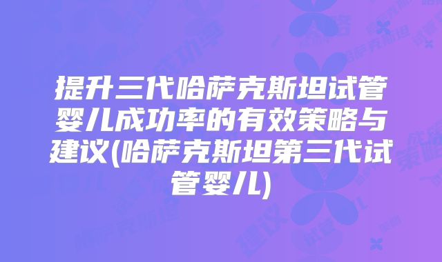 提升三代哈萨克斯坦试管婴儿成功率的有效策略与建议(哈萨克斯坦第三代试管婴儿)