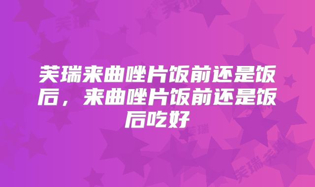 芙瑞来曲唑片饭前还是饭后，来曲唑片饭前还是饭后吃好