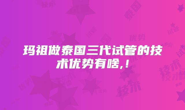 玛祖做泰国三代试管的技术优势有啥,！