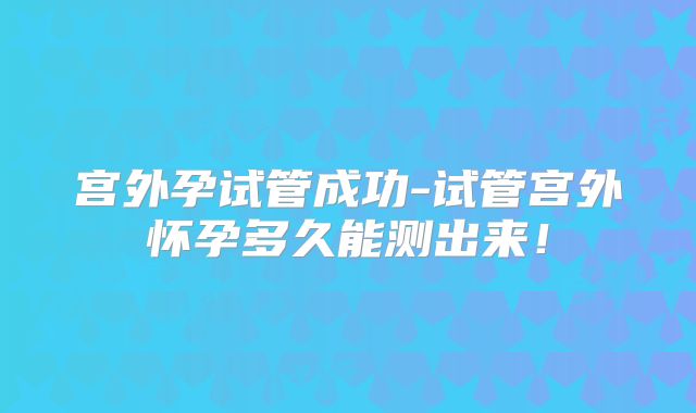 宫外孕试管成功-试管宫外怀孕多久能测出来!