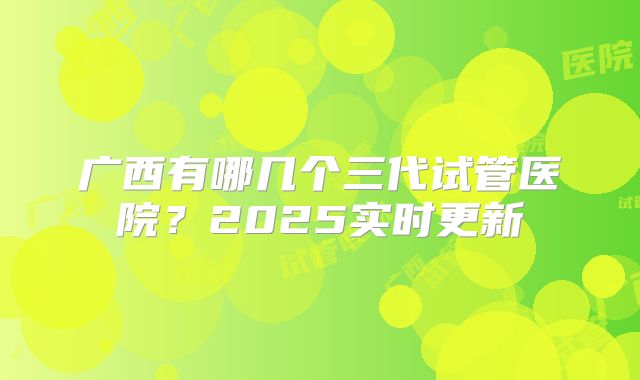 广西有哪几个三代试管医院？2025实时更新