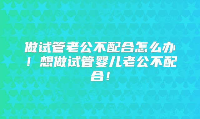 做试管老公不配合怎么办！想做试管婴儿老公不配合！