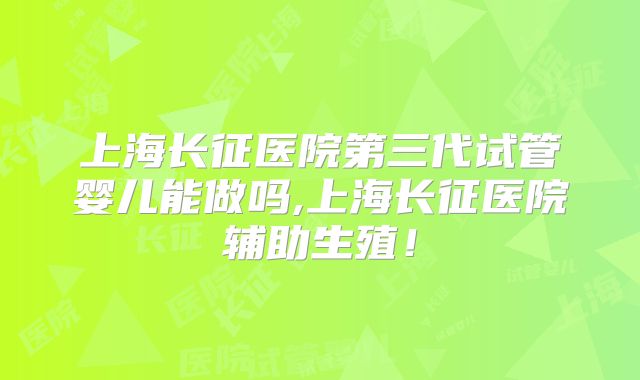 上海长征医院第三代试管婴儿能做吗,上海长征医院辅助生殖！