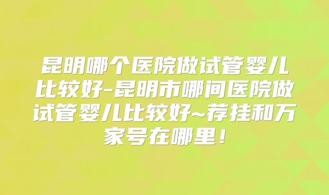 昆明哪个医院做试管婴儿比较好-昆明市哪间医院做试管婴儿比较好~荐挂和万家号在哪里！