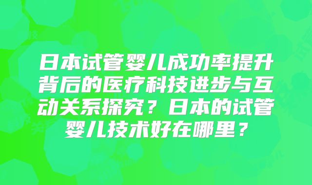 日本试管婴儿成功率提升背后的医疗科技进步与互动关系探究?日本的试管婴儿技术好在哪里?