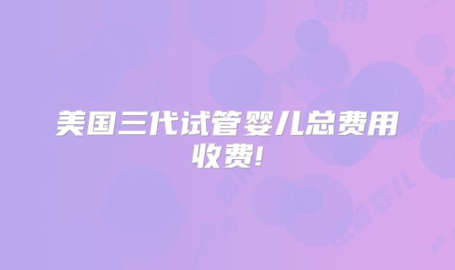 美国三代试管婴儿总费用收费!