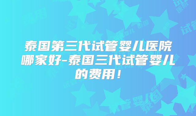 泰国第三代试管婴儿医院哪家好-泰国三代试管婴儿的费用!