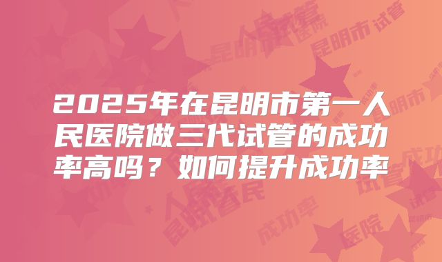 2025年在昆明市第一人民医院做三代试管的成功率高吗？如何提升成功率