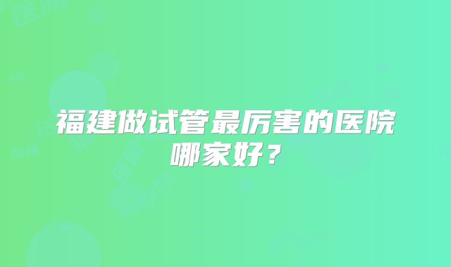 福建做试管最厉害的医院哪家好？