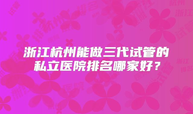 浙江杭州能做三代试管的私立医院排名哪家好？