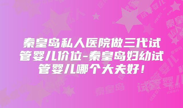 秦皇岛私人医院做三代试管婴儿价位-秦皇岛妇幼试管婴儿哪个大夫好！