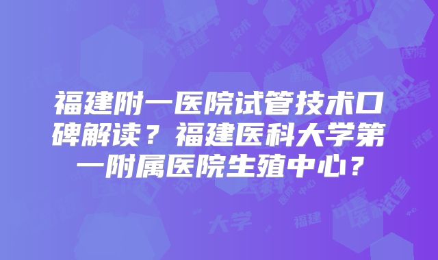 福建附一医院试管技术口碑解读？福建医科大学第一附属医院生殖中心？