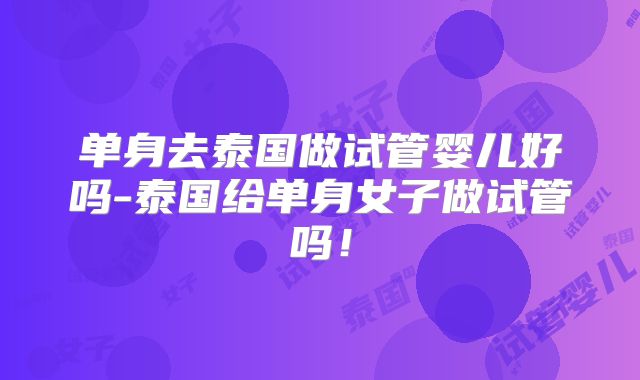 单身去泰国做试管婴儿好吗-泰国给单身女子做试管吗！