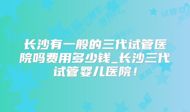 长沙有一般的三代试管医院吗费用多少钱_长沙三代试管婴儿医院!
