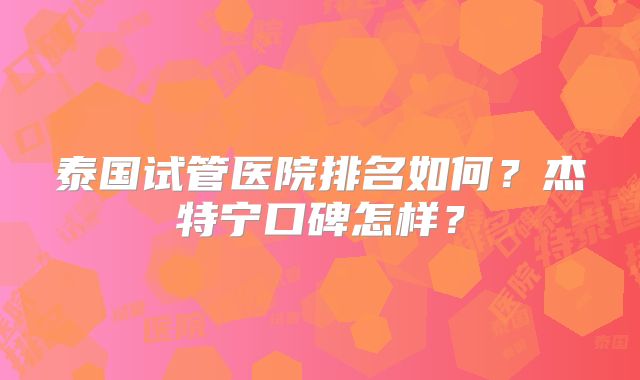 泰国试管医院排名如何？杰特宁口碑怎样？