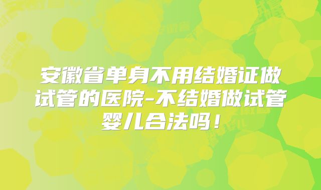 安徽省单身不用结婚证做试管的医院-不结婚做试管婴儿合法吗!