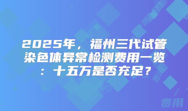 2025年，福州三代试管染色体异常检测费用一览：十五万是否充足？