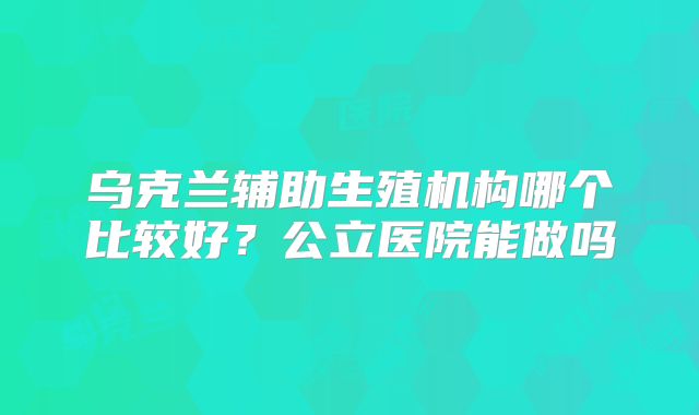 乌克兰辅助生殖机构哪个比较好？公立医院能做吗