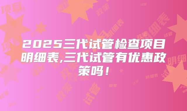 2025三代试管检查项目明细表,三代试管有优惠政策吗!