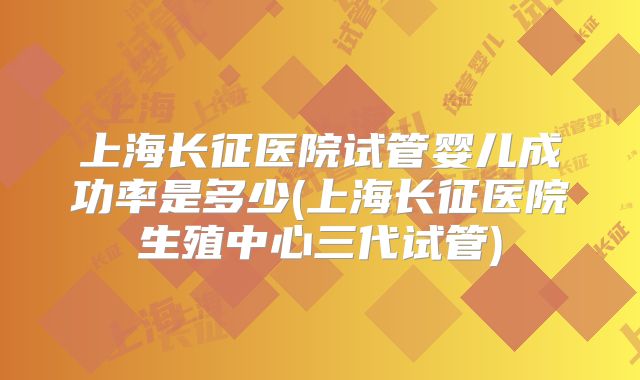 上海长征医院试管婴儿成功率是多少(上海长征医院生殖中心三代试管)