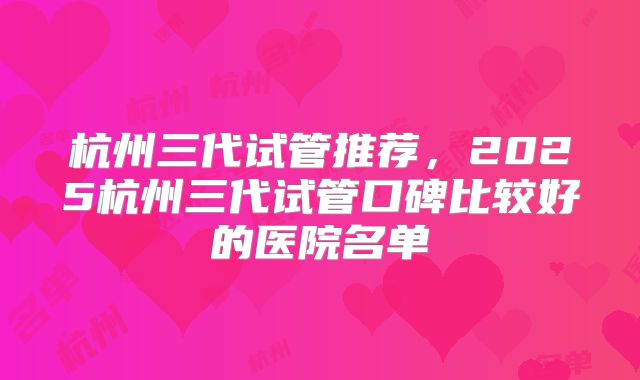 杭州三代试管推荐，2025杭州三代试管口碑比较好的医院名单