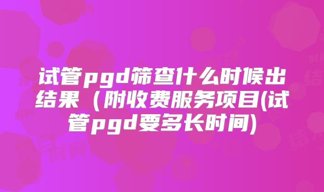 试管pgd筛查什么时候出结果(附收费服务项目(试管pgd要多长时间)