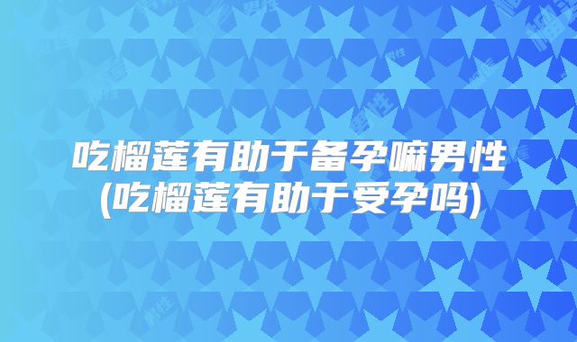 吃榴莲有助于备孕嘛男性(吃榴莲有助于受孕吗)