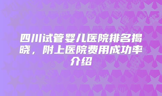 四川试管婴儿医院排名揭晓,附上医院费用成功率介绍