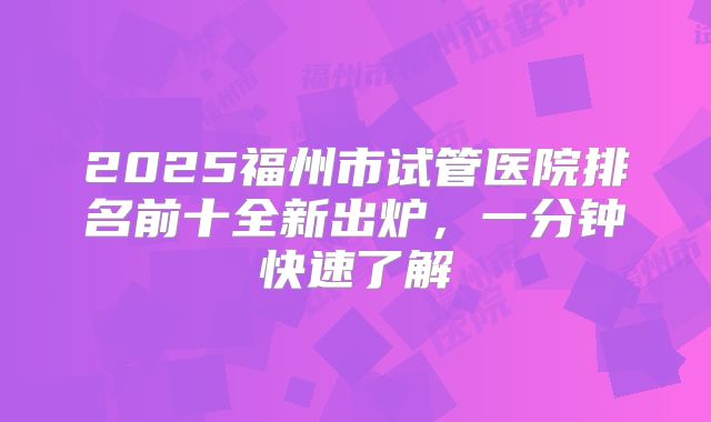 2025福州市试管医院排名前十全新出炉,一分钟快速了解