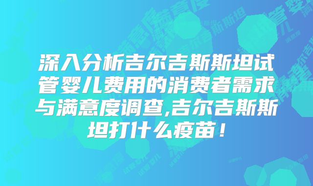 深入分析吉尔吉斯斯坦试管婴儿费用的消费者需求与满意度调查,吉尔吉斯斯坦打什么疫苗！