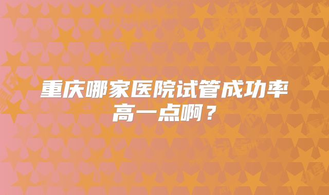 重庆哪家医院试管成功率高一点啊？