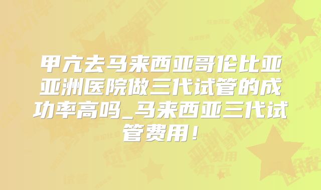 甲亢去马来西亚哥伦比亚亚洲医院做三代试管的成功率高吗_马来西亚三代试管费用！