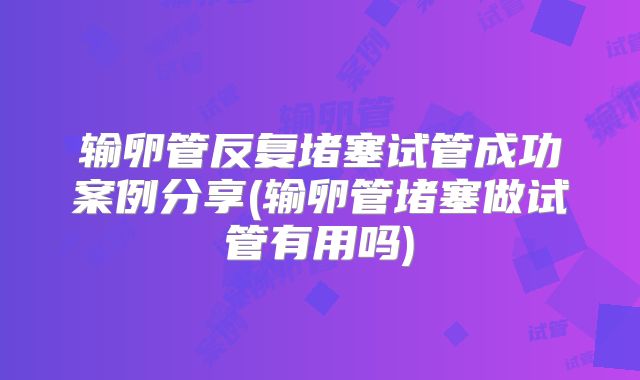 输卵管反复堵塞试管成功案例分享(输卵管堵塞做试管有用吗)