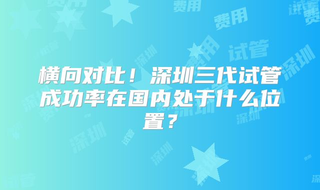横向对比！深圳三代试管成功率在国内处于什么位置？