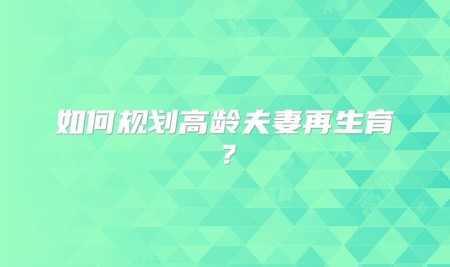 如何规划高龄夫妻再生育?