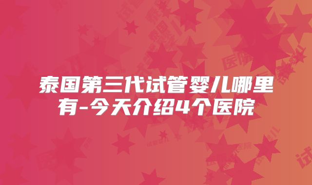 泰国第三代试管婴儿哪里有-今天介绍4个医院